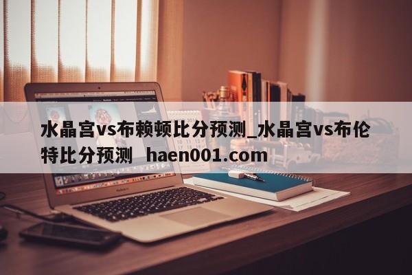 水晶宫vs布赖顿比分预测_水晶宫vs布伦特比分预测 haen001.com