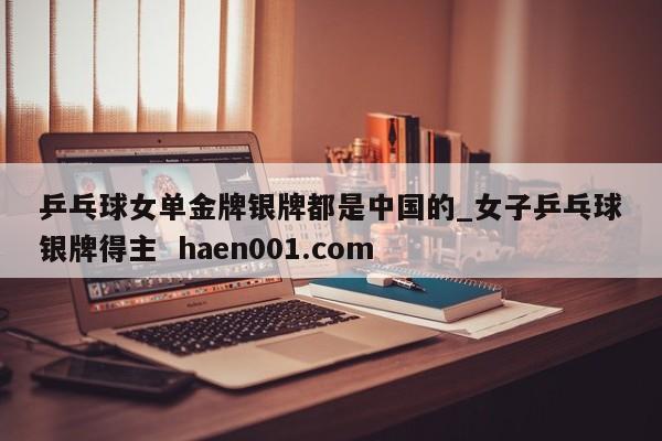乒乓球女单金牌银牌都是中国的_女子乒乓球银牌得主 haen001.com
