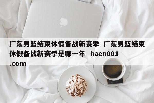 广东男篮结束休假备战新赛季_广东男篮结束休假备战新赛季是哪一年 haen001.com