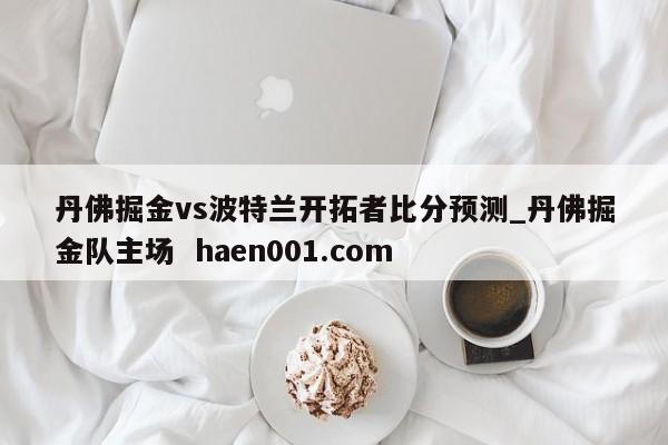 丹佛掘金vs波特兰开拓者比分预测_丹佛掘金队主场  haen001.com