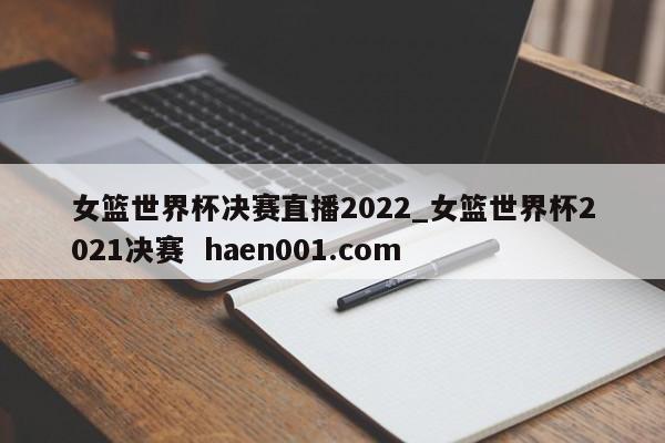 女篮世界杯决赛直播2022_女篮世界杯2021决赛  haen001.com
