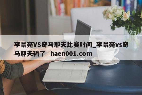 李景亮VS奇马耶夫比赛时间_李景亮vs奇马耶夫输了 haen001.com