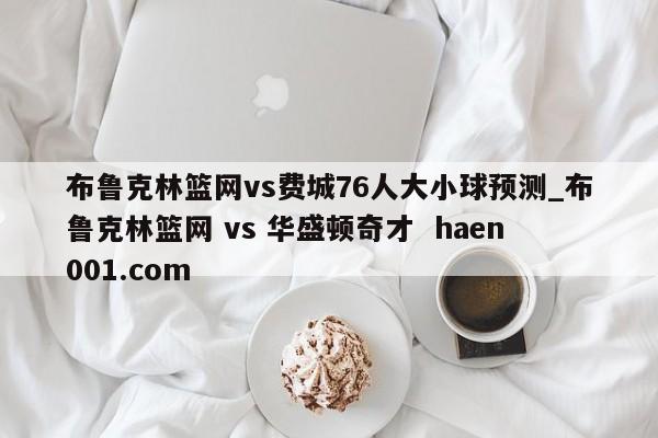 布鲁克林篮网vs费城76人大小球预测_布鲁克林篮网 vs 华盛顿奇才  haen001.com