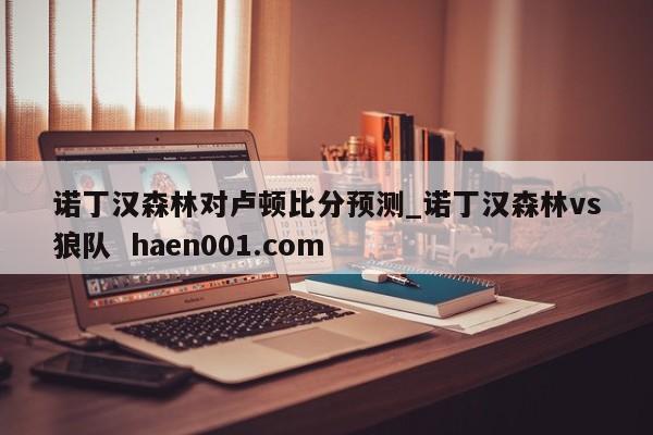 诺丁汉森林对卢顿比分预测_诺丁汉森林vs狼队 haen001.com