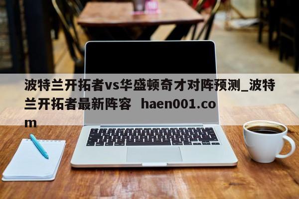 波特兰开拓者vs华盛顿奇才对阵预测_波特兰开拓者最新阵容  haen001.com
