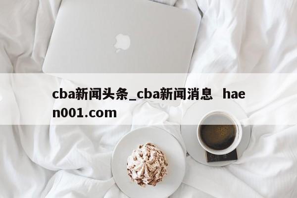 cba新闻头条_cba新闻消息 haen001.com