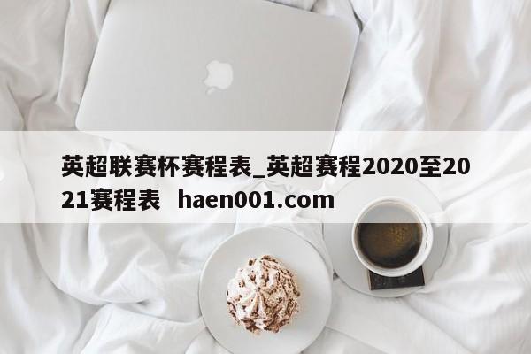 英超联赛杯赛程表_英超赛程2020至2021赛程表  haen001.com