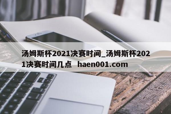 汤姆斯杯2021决赛时间_汤姆斯杯2021决赛时间几点 haen001.com