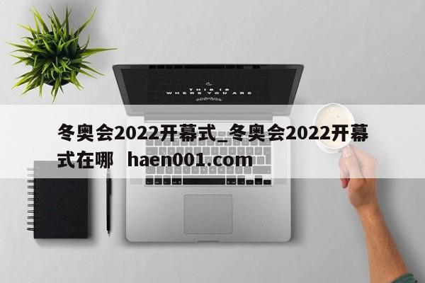 冬奥会2022开幕式_冬奥会2022开幕式在哪 haen001.com