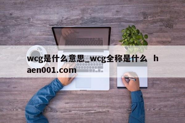 wcg是什么意思_wcg全称是什么 haen001.com
