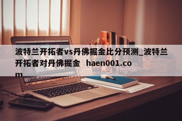 波特兰开拓者vs丹佛掘金比分预测_波特兰开拓者对丹佛掘金  haen001.com