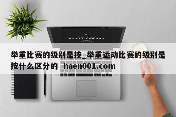 举重比赛的级别是按_举重运动比赛的级别是按什么区分的  haen001.com