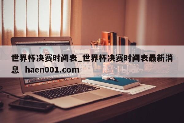 世界杯决赛时间表_世界杯决赛时间表最新消息 haen001.com