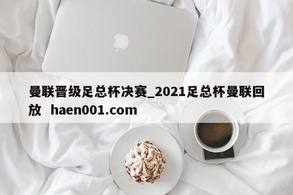 曼联晋级足总杯决赛_2021足总杯曼联回放  haen001.com