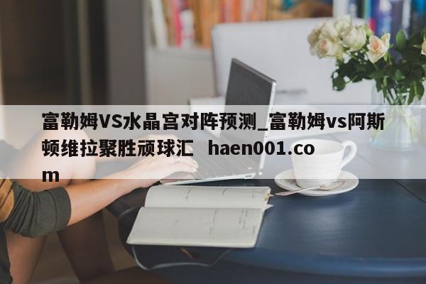 富勒姆VS水晶宫对阵预测_富勒姆vs阿斯顿维拉聚胜顽球汇 haen001.com
