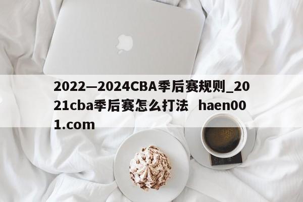 2022—2024CBA季后赛规则_2021cba季后赛怎么打法  haen001.com