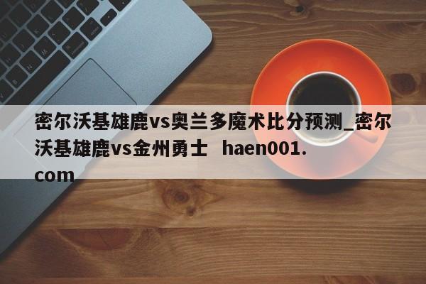 密尔沃基雄鹿vs奥兰多魔术比分预测_密尔沃基雄鹿vs金州勇士  haen001.com