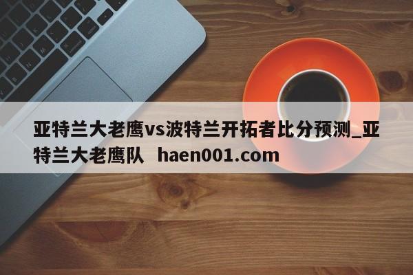 亚特兰大老鹰vs波特兰开拓者比分预测_亚特兰大老鹰队 haen001.com