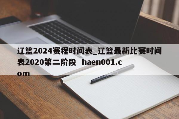 辽篮2024赛程时间表_辽篮最新比赛时间表2020第二阶段 haen001.com