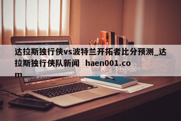 达拉斯独行侠vs波特兰开拓者比分预测_达拉斯独行侠队新闻  haen001.com