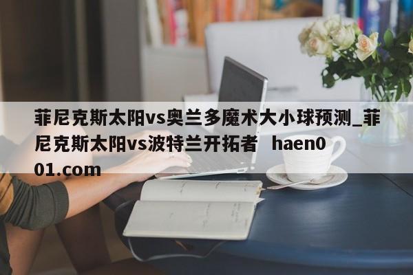 菲尼克斯太阳vs奥兰多魔术大小球预测_菲尼克斯太阳vs波特兰开拓者 haen001.com