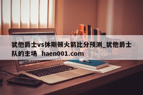 犹他爵士vs休斯顿火箭比分预测_犹他爵士队的主场  haen001.com