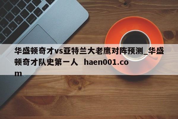 华盛顿奇才vs亚特兰大老鹰对阵预测_华盛顿奇才队史第一人  haen001.com