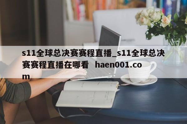 s11全球总决赛赛程直播_s11全球总决赛赛程直播在哪看 haen001.com