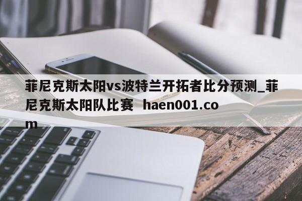 菲尼克斯太阳vs波特兰开拓者比分预测_菲尼克斯太阳队比赛  haen001.com