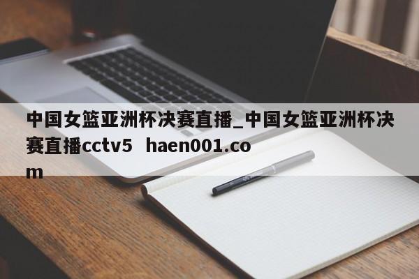 中国女篮亚洲杯决赛直播_中国女篮亚洲杯决赛直播cctv5 haen001.com