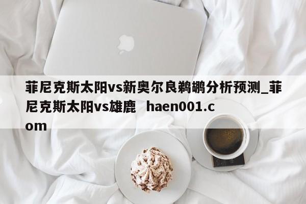 菲尼克斯太阳vs新奥尔良鹈鹕分析预测_菲尼克斯太阳vs雄鹿  haen001.com