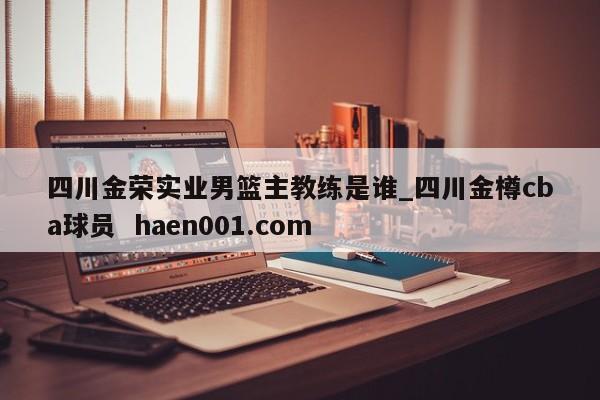 四川金荣实业男篮主教练是谁_四川金樽cba球员  haen001.com