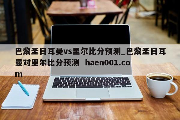 巴黎圣日耳曼vs里尔比分预测_巴黎圣日耳曼对里尔比分预测  haen001.com