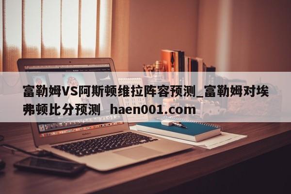富勒姆VS阿斯顿维拉阵容预测_富勒姆对埃弗顿比分预测 haen001.com