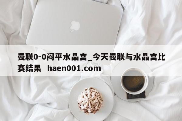 曼联0-0闷平水晶宫_今天曼联与水晶宫比赛结果  haen001.com