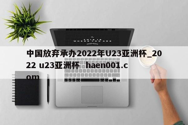 中国放弃承办2022年U23亚洲杯_2022 u23亚洲杯  haen001.com
