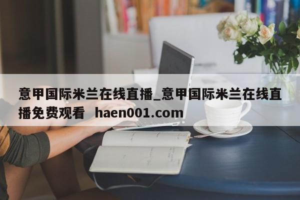 意甲国际米兰在线直播_意甲国际米兰在线直播免费观看 haen001.com