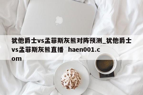 犹他爵士vs孟菲斯灰熊对阵预测_犹他爵士vs孟菲斯灰熊直播  haen001.com