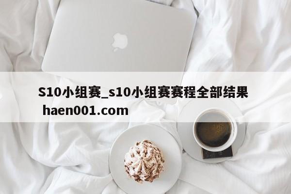 S10小组赛_s10小组赛赛程全部结果 haen001.com