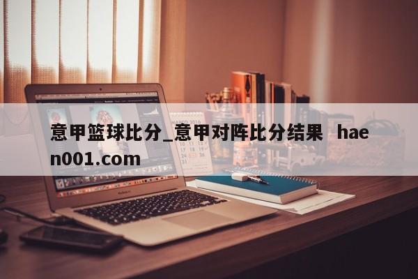 意甲篮球比分_意甲对阵比分结果 haen001.com