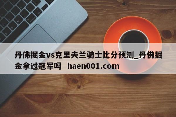 丹佛掘金vs克里夫兰骑士比分预测_丹佛掘金拿过冠军吗 haen001.com