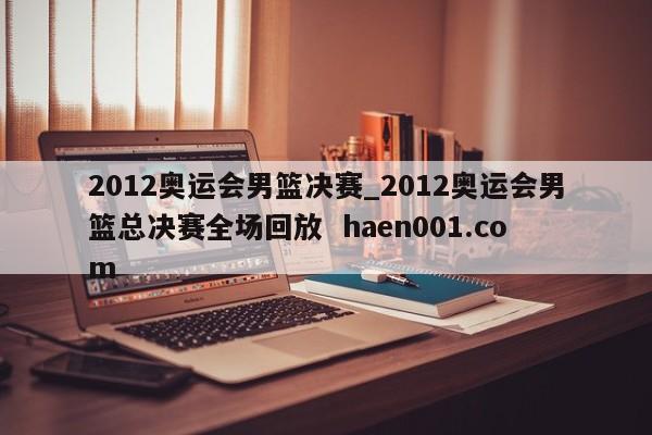 2012奥运会男篮决赛_2012奥运会男篮总决赛全场回放 haen001.com