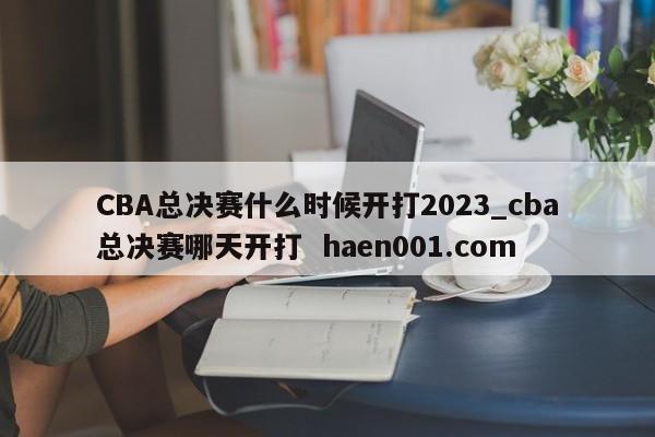 CBA总决赛什么时候开打2023_cba总决赛哪天开打  haen001.com