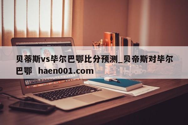 贝蒂斯vs毕尔巴鄂比分预测_贝帝斯对毕尔巴鄂 haen001.com