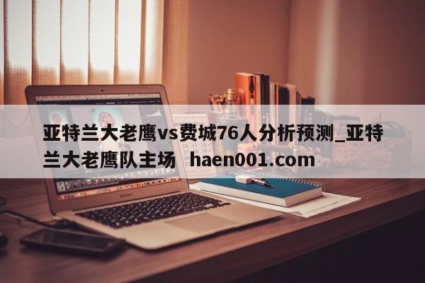 亚特兰大老鹰vs费城76人分析预测_亚特兰大老鹰队主场 haen001.com