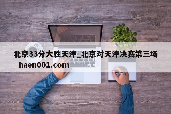 北京33分大胜天津_北京对天津决赛第三场  haen001.com