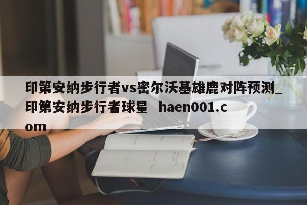 印第安纳步行者vs密尔沃基雄鹿对阵预测_印第安纳步行者球星  haen001.com