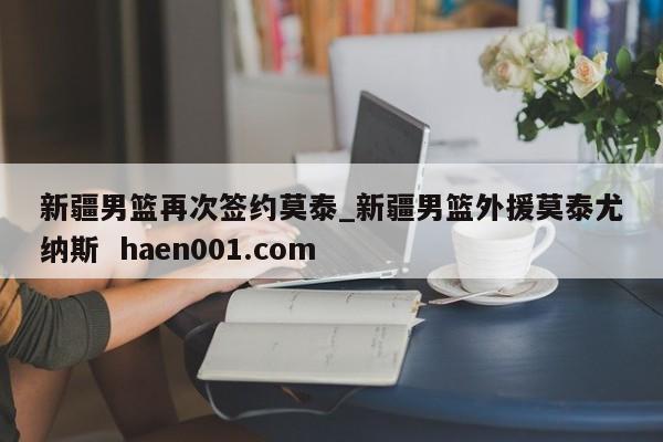 新疆男篮再次签约莫泰_新疆男篮外援莫泰尤纳斯 haen001.com