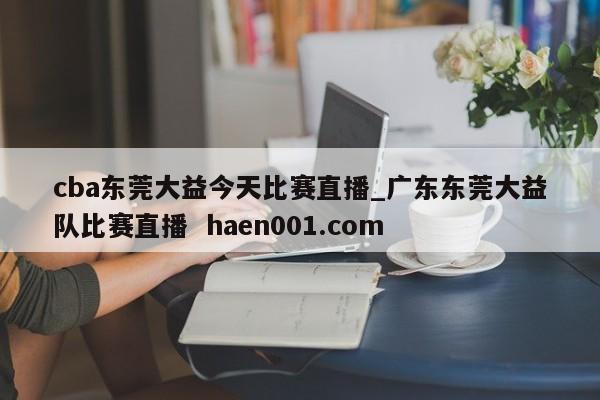 cba东莞大益今天比赛直播_广东东莞大益队比赛直播 haen001.com