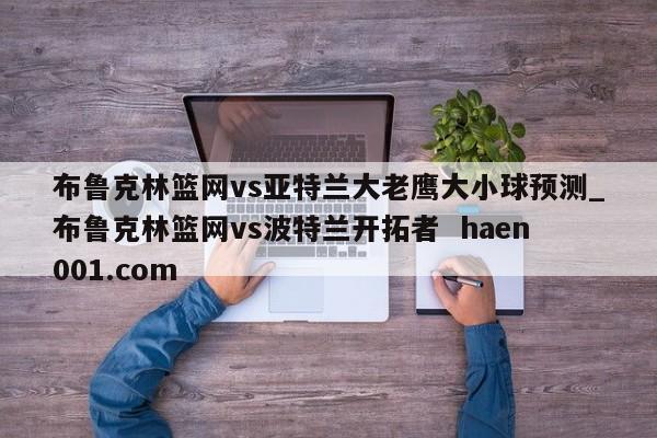布鲁克林篮网vs亚特兰大老鹰大小球预测_布鲁克林篮网vs波特兰开拓者  haen001.com